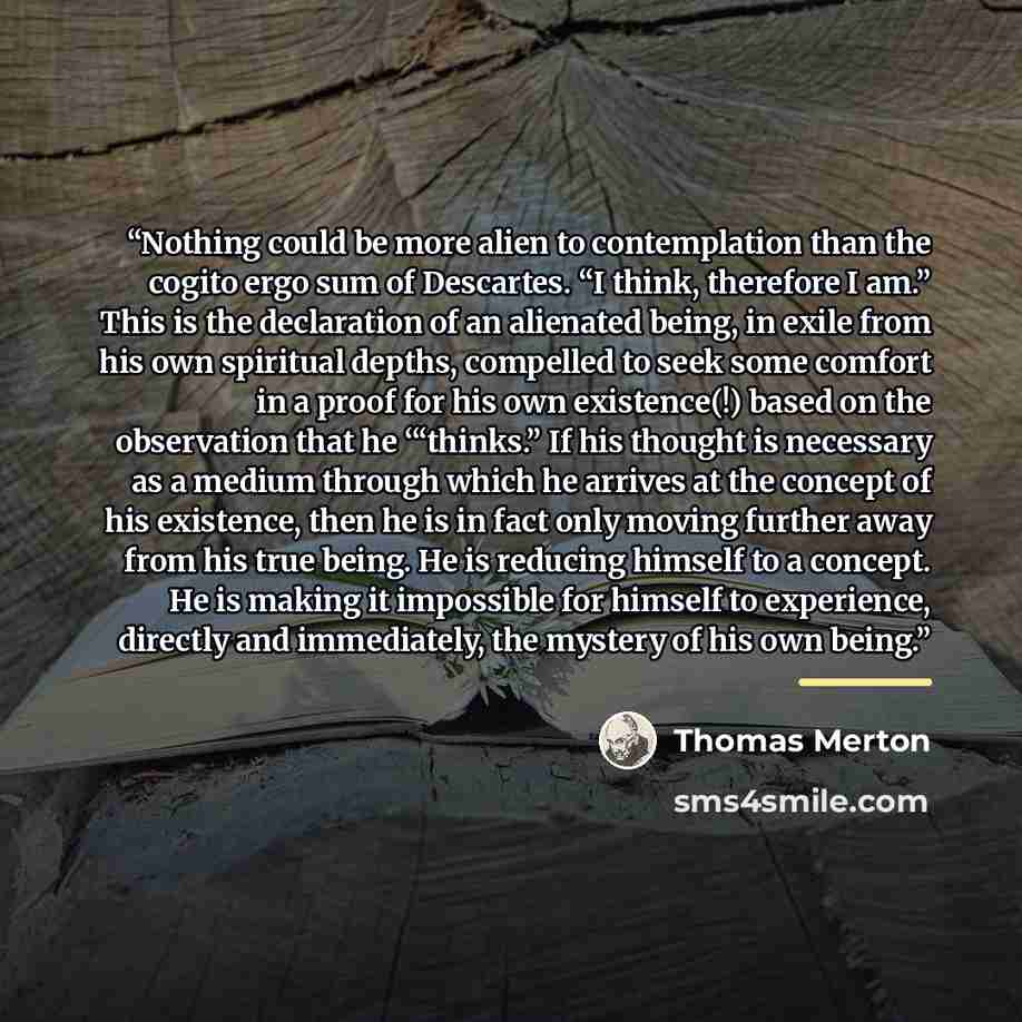 “Nothing could be more alien to contemplation than the cogito ergo sum of Descartes. “I think, therefore I am.” This is the declaration of an alienated being, in exile from his own spiritual depths, compelled to seek some comfort in a proof for his own existence(!) based on the observation that he…” quote by Thomas Merton