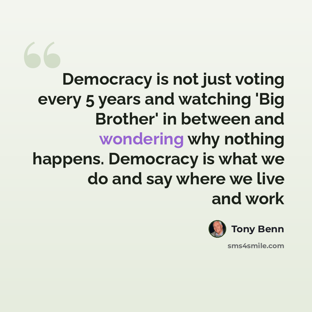 “Democracy is not just voting every 5 years and watching 'Big Brother' in between and wondering why nothing happens. Democracy is what we do and say where we live and work” quote by Tony Benn
