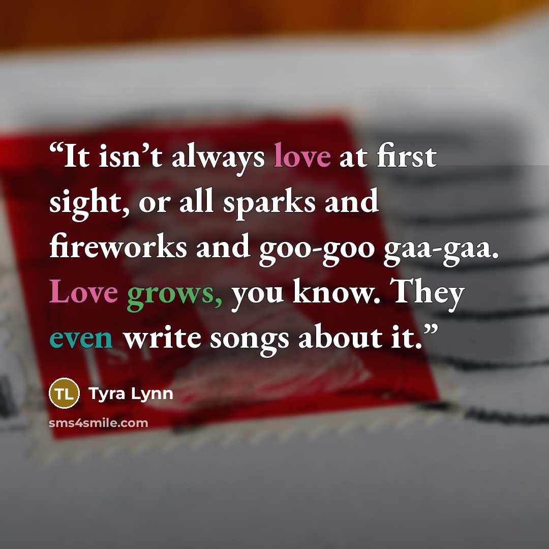 “It isn’t always love at first sight, or all sparks and fireworks and goo-goo gaa-gaa. Love grows, you know. They even write songs about it.” quote by Tyra Lynn