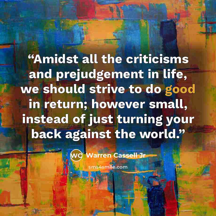 “Amidst all the criticisms and prejudgement in life, we should strive to do good in return; however small, instead of just turning your back against the world.” quote by Warren Cassell Jr