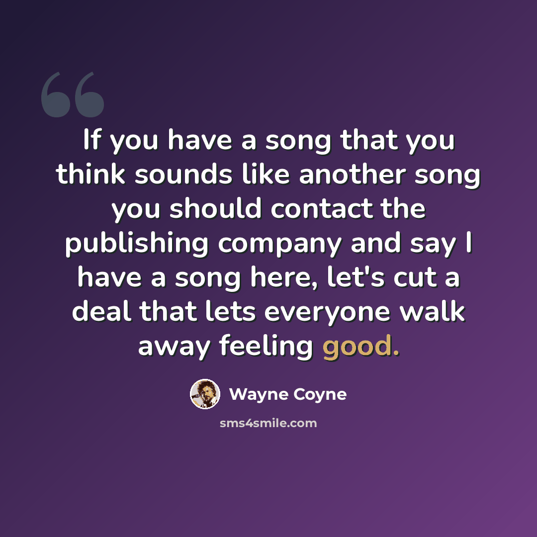 “If you have a song that you think sounds like another song you should contact the publishing company and say I have a song here, let's cut a deal that lets everyone walk away feeling good.” quote by Wayne Coyne