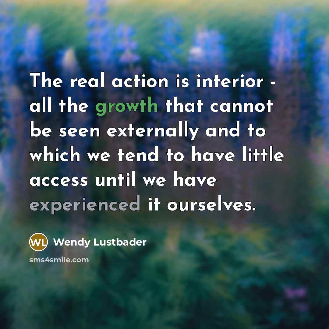 “The real action is interior - all the growth that cannot be seen externally and to which we tend to have little access until we have experienced it ourselves.” quote by Wendy Lustbader