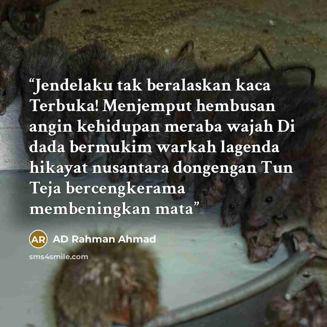 “Jendelaku tak beralaskan kaca Terbuka! Menjemput hembusan angin kehidupan meraba wajah Di dada bermukim warkah lagenda hikayat nusantara dongengan Tun Teja bercengkerama membeningkan mata” quote by AD Rahman Ahmad