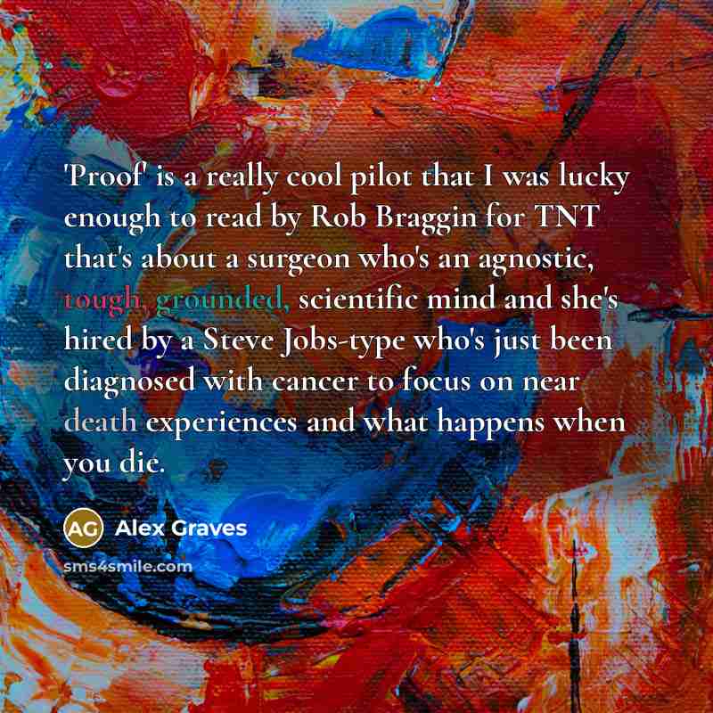 “'Proof' is a really cool pilot that I was lucky enough to read by Rob Braggin for TNT that's about a surgeon who's an agnostic, tough, grounded, scientific mind and she's hired by a Steve Jobs-type who's just been diagnosed with cancer to focus on near death experiences and what happens when you…” quote by Alex Graves