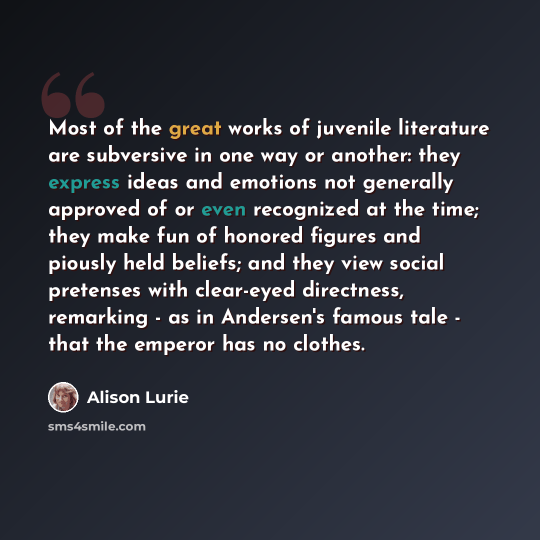 “Most of the great works of juvenile literature are subversive in one way or another: they express ideas and emotions not generally approved of or even recognized at the time; they make fun of honored figures and piously held beliefs; and they view social pretenses with clear-eyed directness…” quote by Alison Lurie