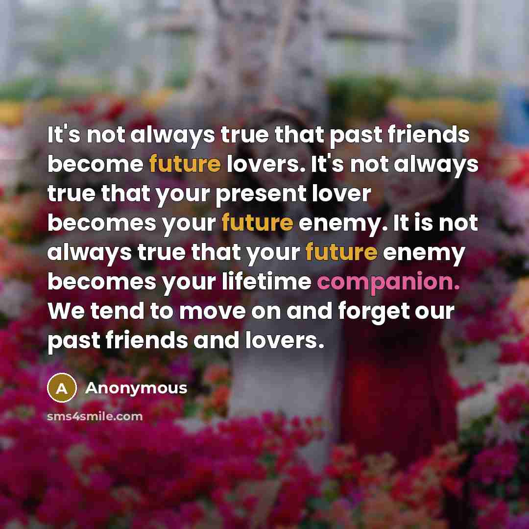 “It's not always true that past friends become future lovers. It's not always true that your present lover becomes your future enemy. It is not always true that your future enemy becomes your lifetime companion. We tend to move on and forget our past friends and lovers.” quote by Anonymous