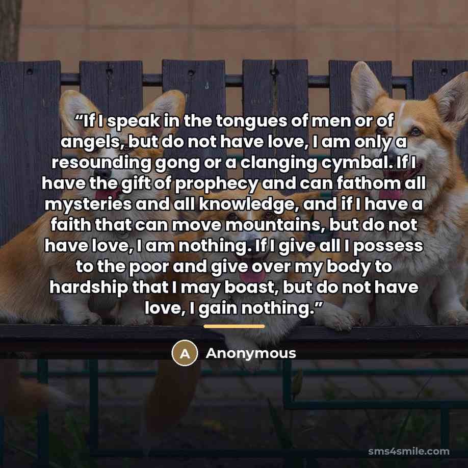 “If I speak in the tongues of men or of angels, but do not have love, I am only a resounding gong or a clanging cymbal. If I have the gift of prophecy and can fathom all mysteries and all knowledge, and if I have a faith that can move mountains, but do not have love, I am nothing. If I give all I…” quote by Anonymous