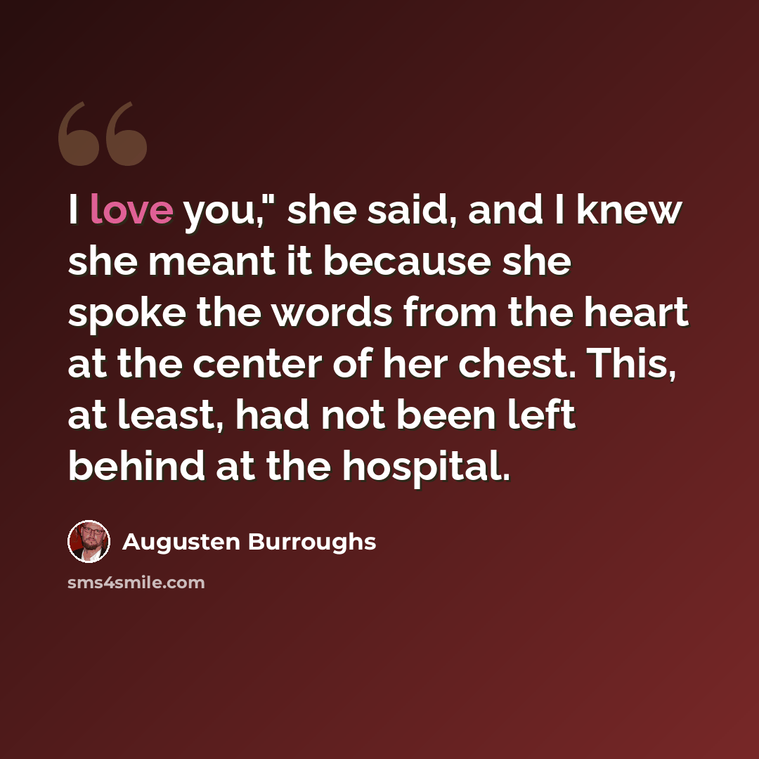 “I love you," she said, and I knew she meant it because she spoke the words from the heart at the center of her chest. This, at least, had not been left behind at the hospital.” quote by Augusten Burroughs
