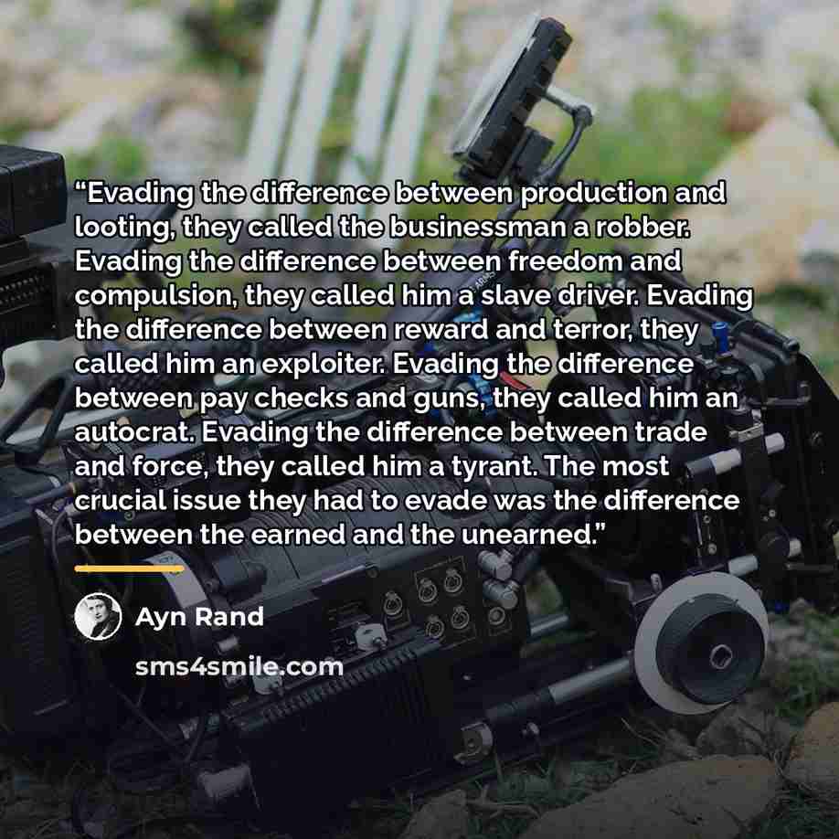 “Evading the difference between production and looting, they called the businessman a robber. Evading the difference between freedom and compulsion, they called him a slave driver. Evading the difference between reward and terror, they called him an exploiter. Evading the difference between pay…” quote by Ayn Rand
