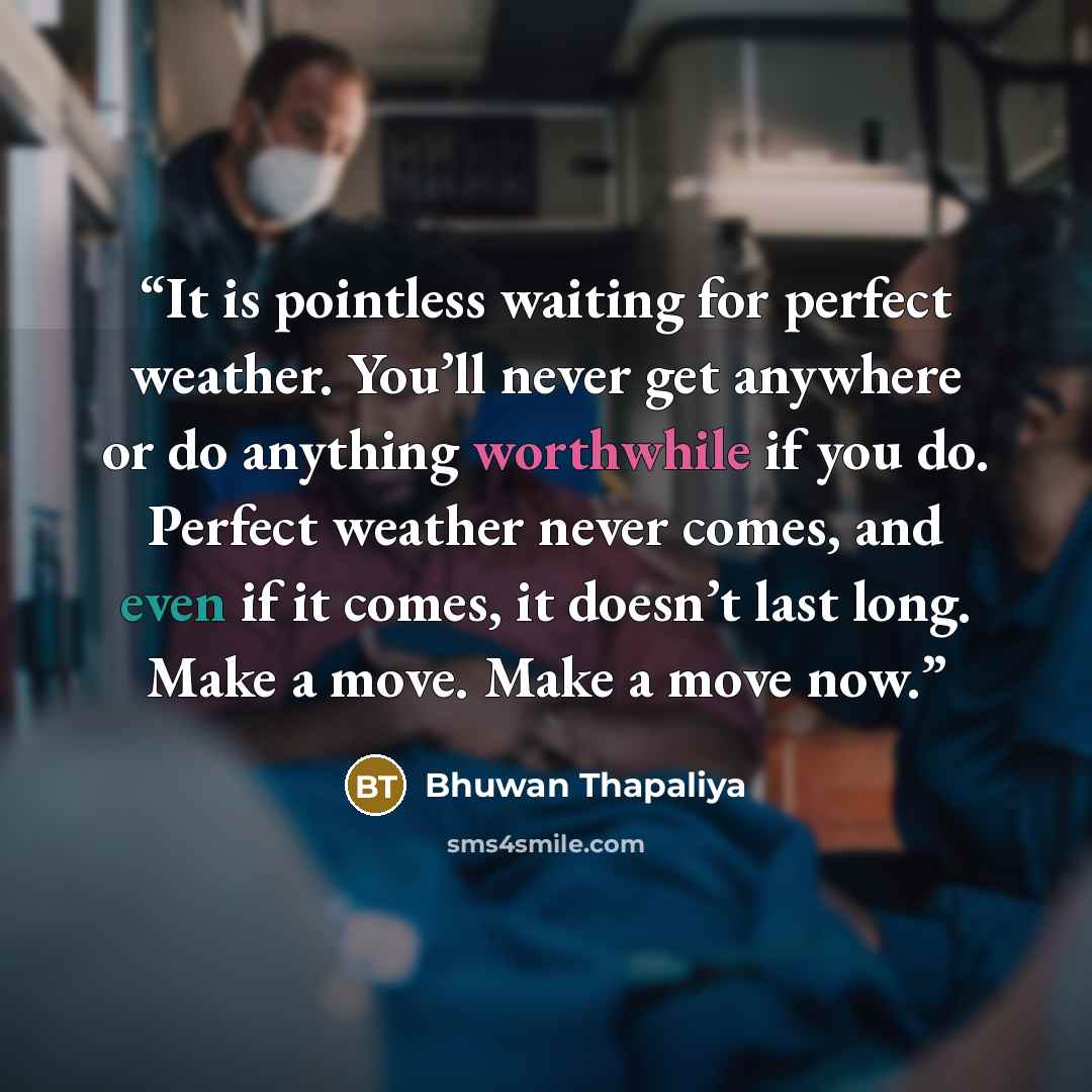 “It is pointless waiting for perfect weather. You’ll never get anywhere or do anything worthwhile if you do. Perfect weather never comes, and even if it comes, it doesn’t last long. Make a move. Make a move now.” quote by Bhuwan Thapaliya