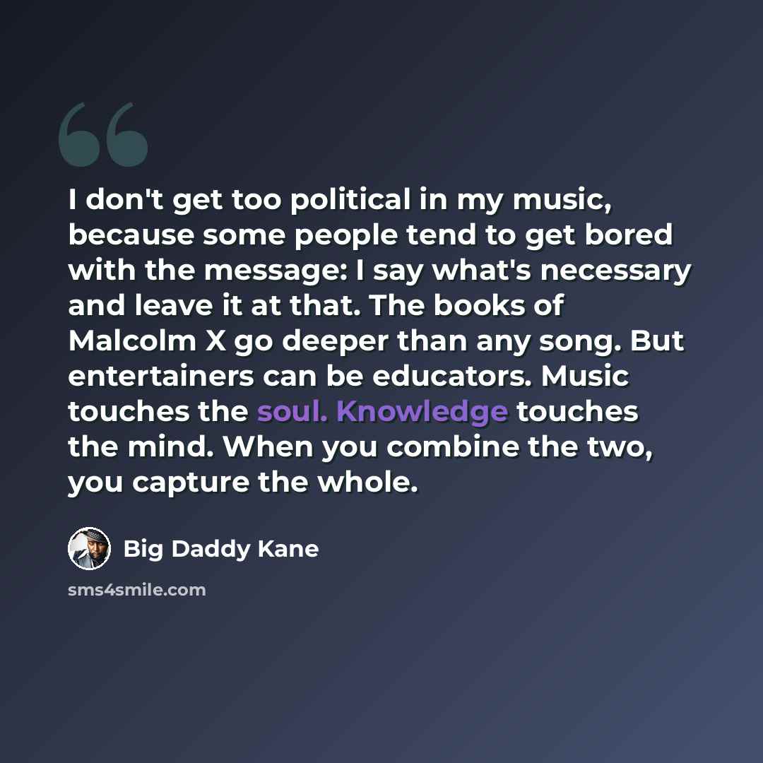 “I don't get too political in my music, because some people tend to get bored with the message: I say what's necessary and leave it at that. The books of Malcolm X go deeper than any song. But entertainers can be educators. Music touches the soul. Knowledge touches the mind. When you combine the…” quote by Big Daddy Kane