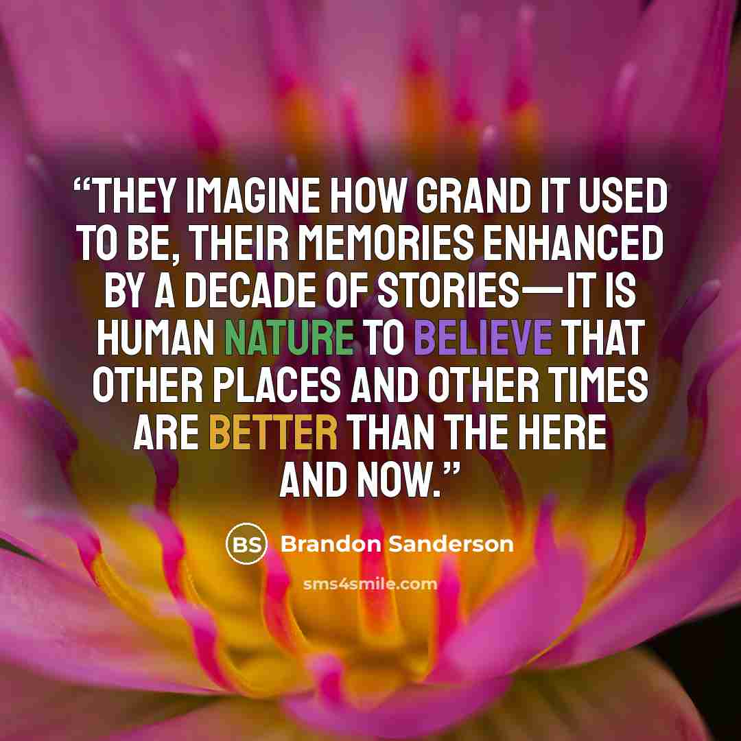 “They imagine how grand it used to be, their memories enhanced by a decade of stories—it is human nature to believe that other places and other times are better than the here and now.” quote by Brandon Sanderson