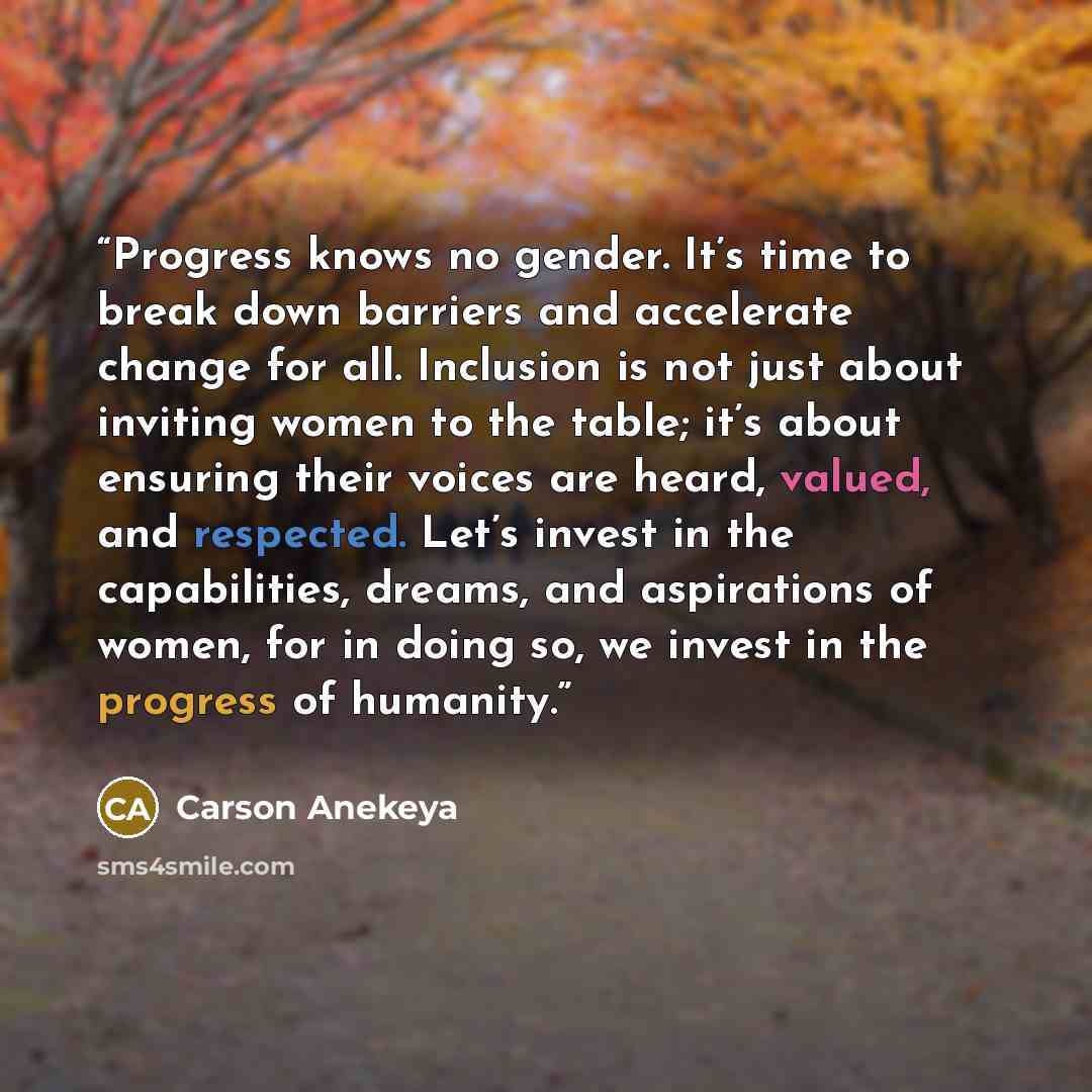 “Progress knows no gender. It’s time to break down barriers and accelerate change for all. Inclusion is not just about inviting women to the table; it’s about ensuring their voices are heard, valued, and respected. Let’s invest in the capabilities, dreams, and aspirations of women, for in doing so…” quote by Carson Anekeya