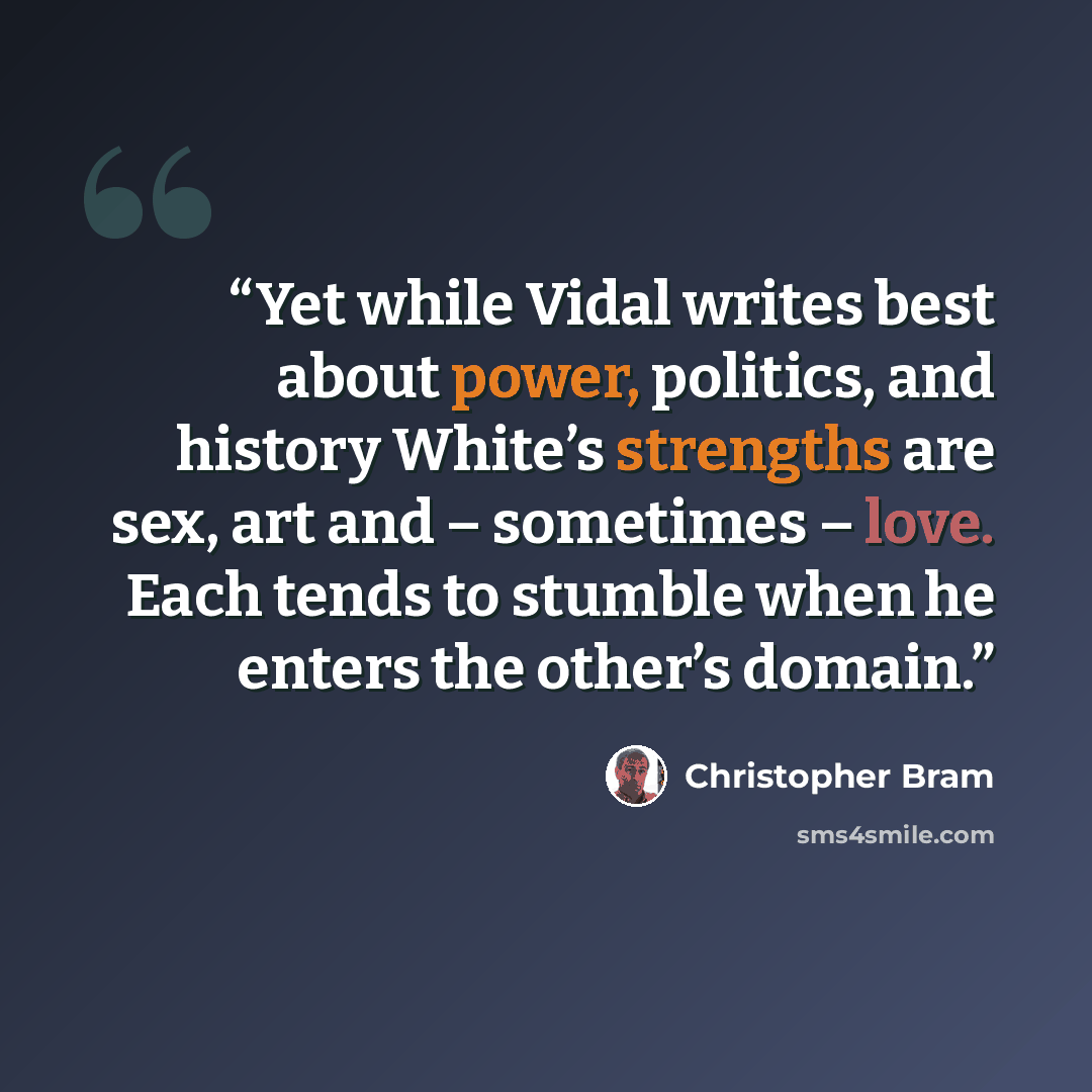 “Yet while Vidal writes best about power, politics, and history White’s strengths are sex, art and – sometimes – love. Each tends to stumble when he enters the other’s domain.” quote by Christopher Bram