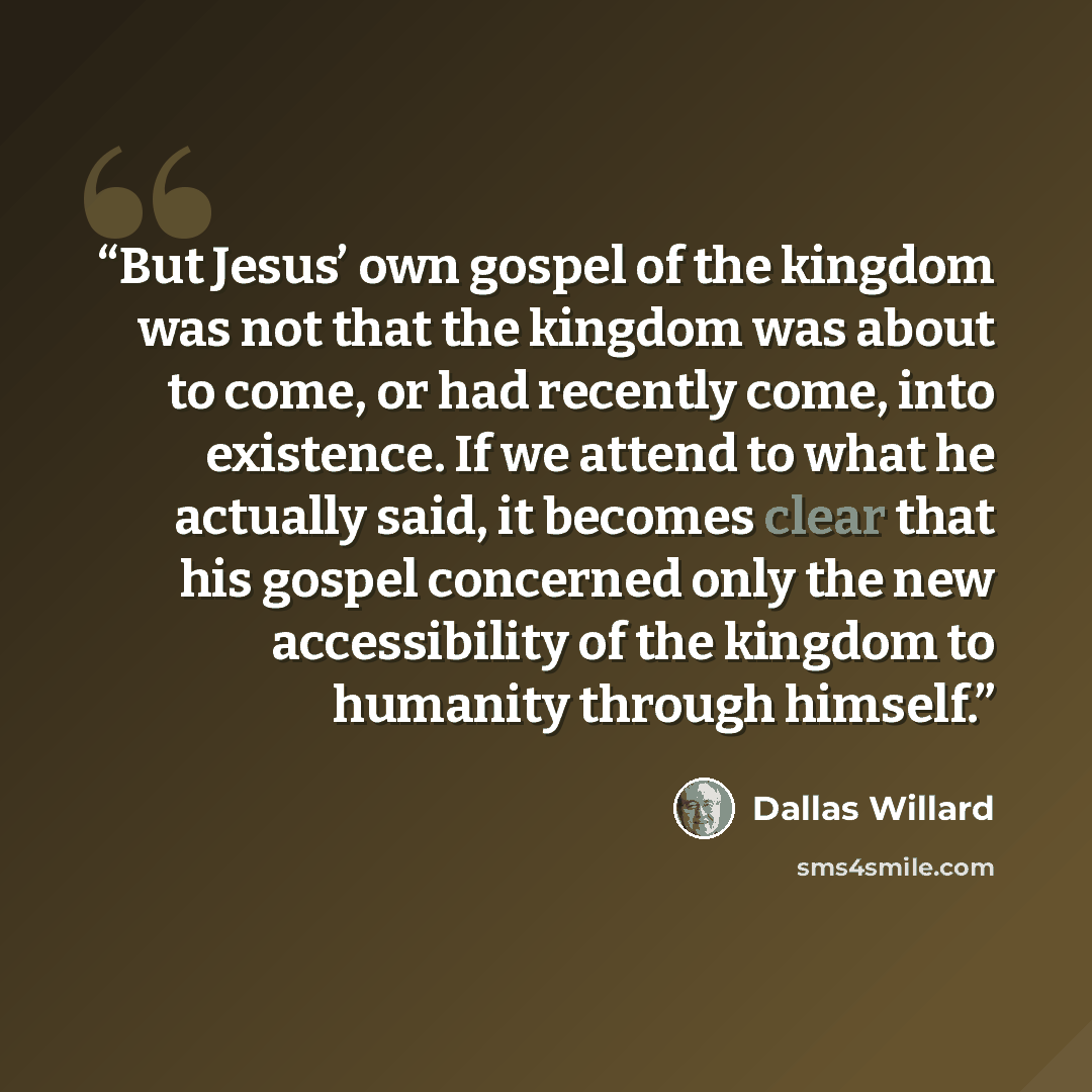 “But Jesus’ own gospel of the kingdom was not that the kingdom was about to come, or had recently come, into existence. If we attend to what he actually said, it becomes clear that his gospel concerned only the new accessibility of the kingdom to humanity through himself.” quote by Dallas Willard