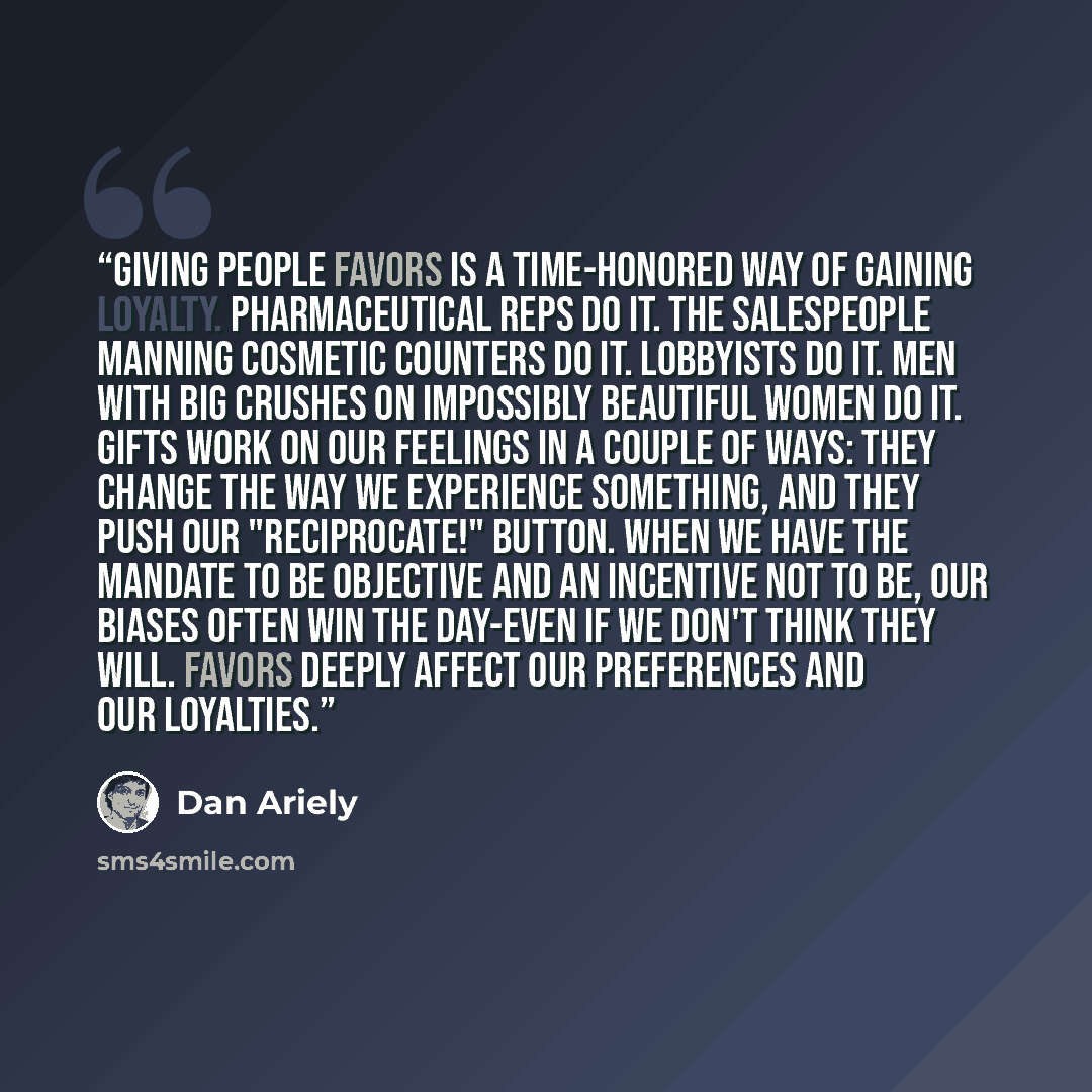 “Giving people favors is a time-honored way of gaining loyalty. Pharmaceutical reps do it. The salespeople manning cosmetic counters do it. Lobbyists do it. Men with big crushes on impossibly beautiful women do it. Gifts work on our feelings in a couple of ways: they change the way we experience…” quote by Dan Ariely