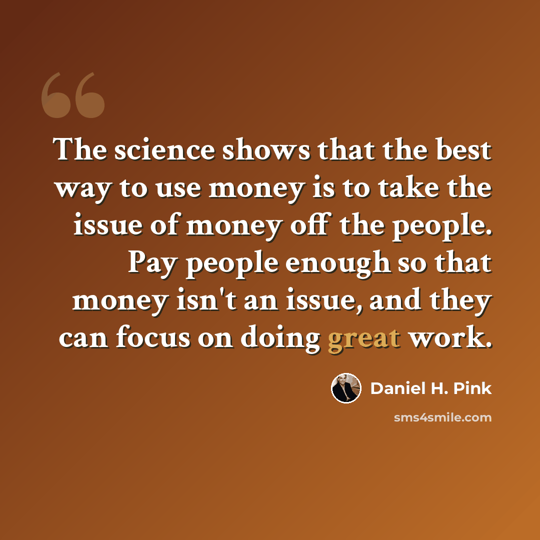 “The science shows that the best way to use money is to take the issue of money off the people. Pay people enough so that money isn't an issue, and they can focus on doing great work.” quote by Daniel H. Pink
