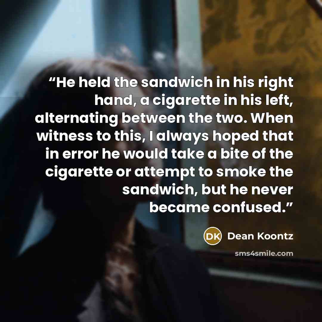 “He held the sandwich in his right hand, a cigarette in his left, alternating between the two. When witness to this, I always hoped that in error he would take a bite of the cigarette or attempt to smoke the sandwich, but he never became confused.” quote by Dean Koontz