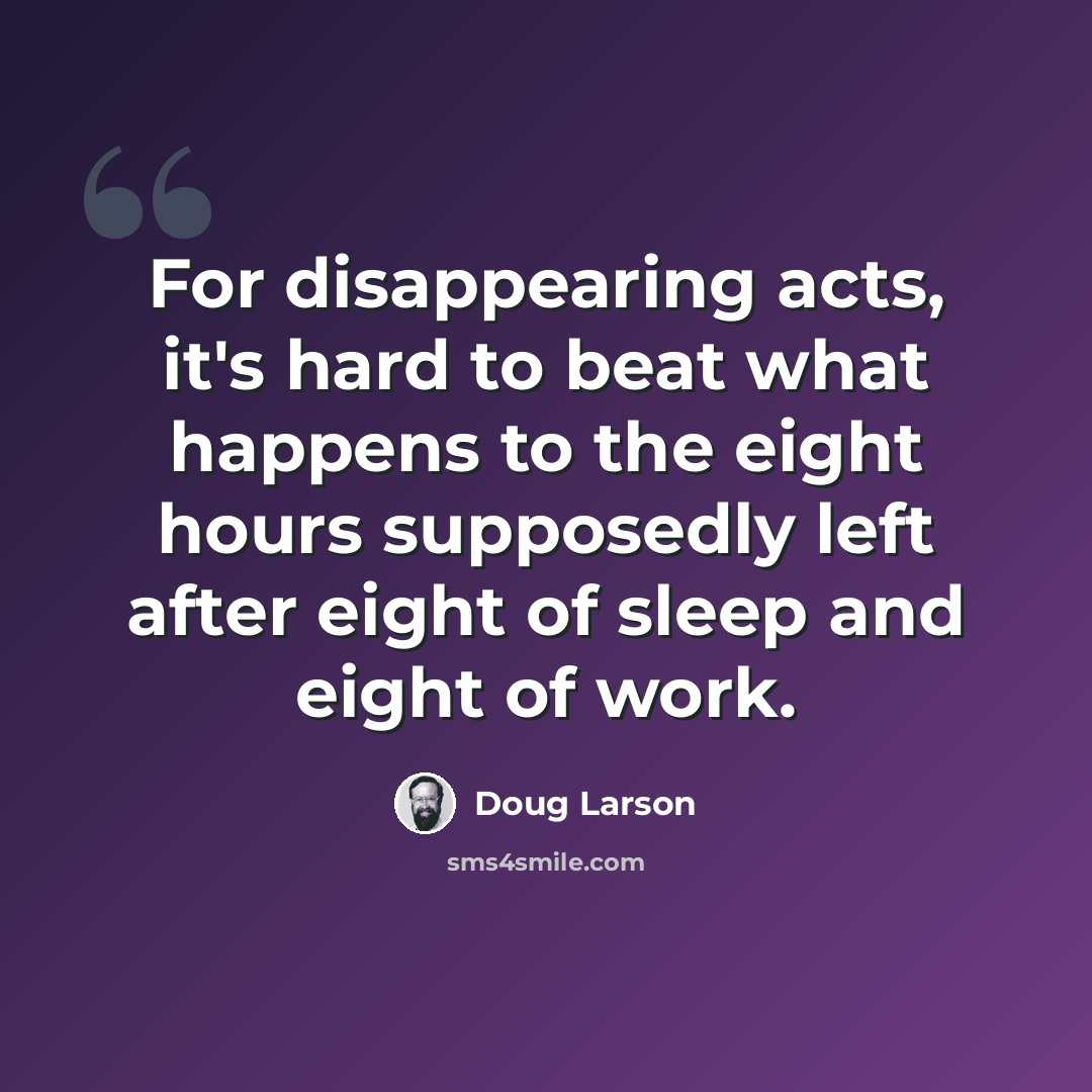 “For disappearing acts, it's hard to beat what happens to the eight hours supposedly left after eight of sleep and eight of work.” quote by Doug Larson