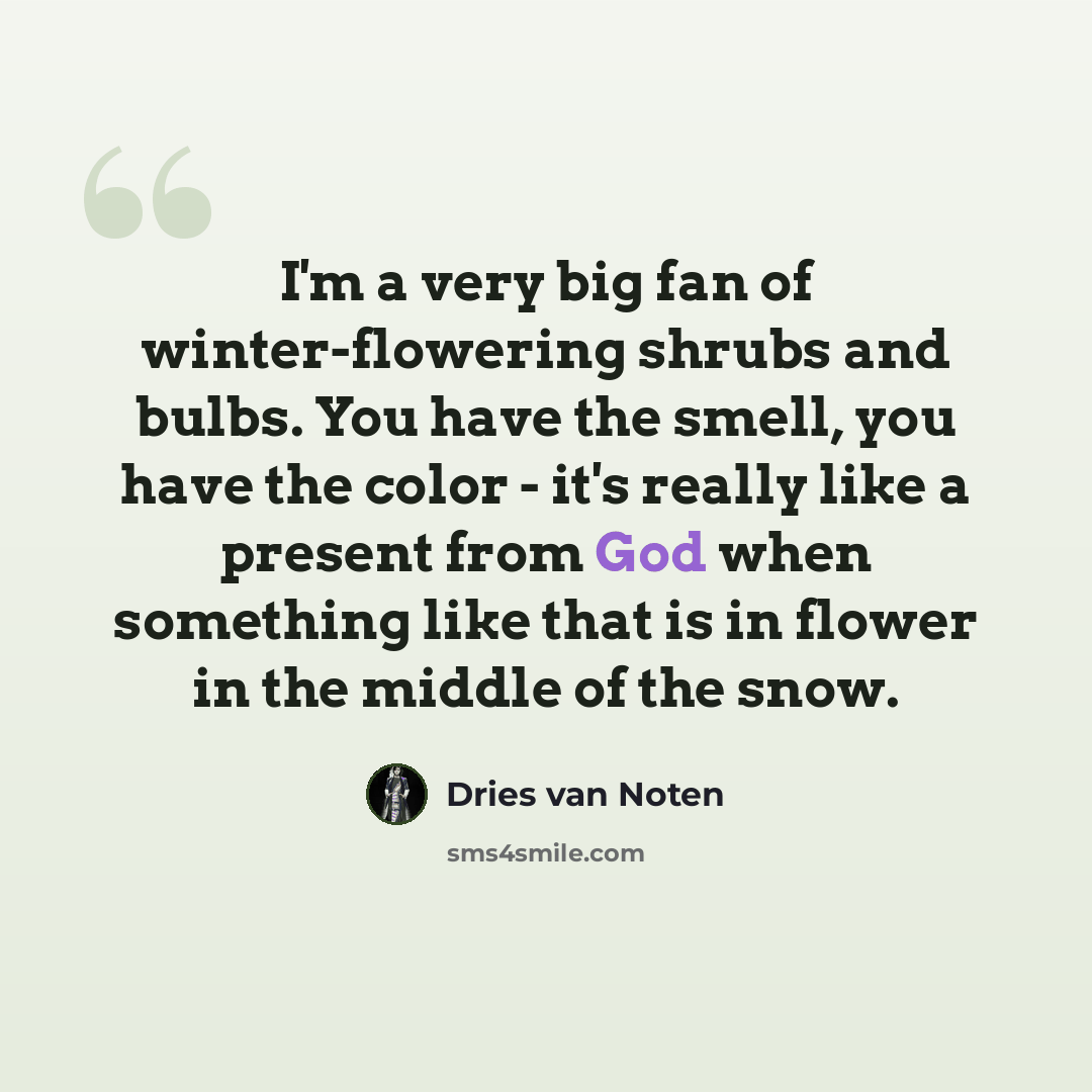 “I'm a very big fan of winter-flowering shrubs and bulbs. You have the smell, you have the color - it's really like a present from God when something like that is in flower in the middle of the snow.” quote by Dries van Noten