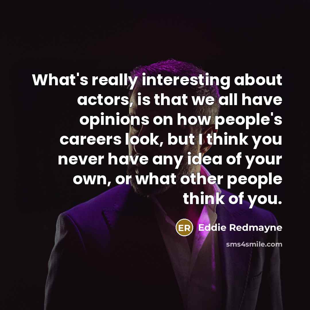 “What's really interesting about actors, is that we all have opinions on how people's careers look, but I think you never have any idea of your own, or what other people think of you.” quote by Eddie Redmayne