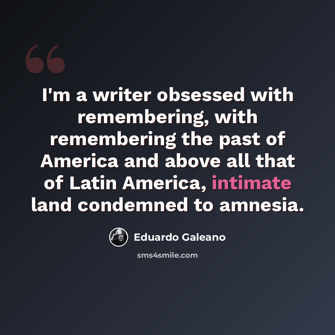“I'm a writer obsessed with remembering, with remembering the past of America and above all that of Latin America, intimate land condemned to amnesia.” quote by Eduardo Galeano