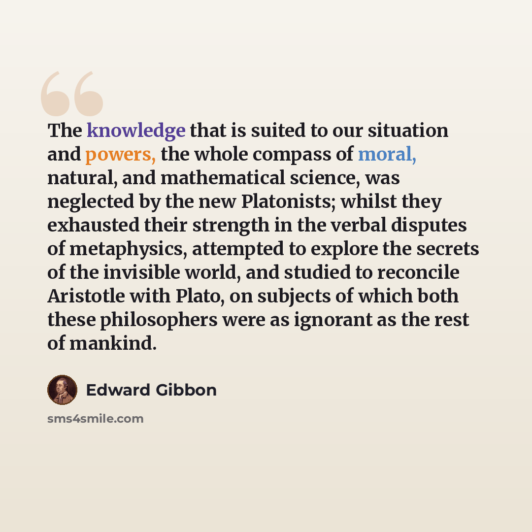 “The knowledge that is suited to our situation and powers, the whole compass of moral, natural, and mathematical science, was neglected by the new Platonists; whilst they exhausted their strength in the verbal disputes of metaphysics, attempted to explore the secrets of the invisible world, and…” quote by Edward Gibbon