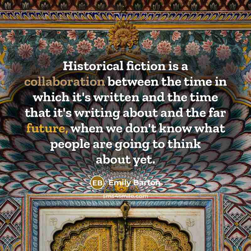 “Historical fiction is a collaboration between the time in which it's written and the time that it's writing about and the far future, when we don't know what people are going to think about yet.” quote by Emily Barton