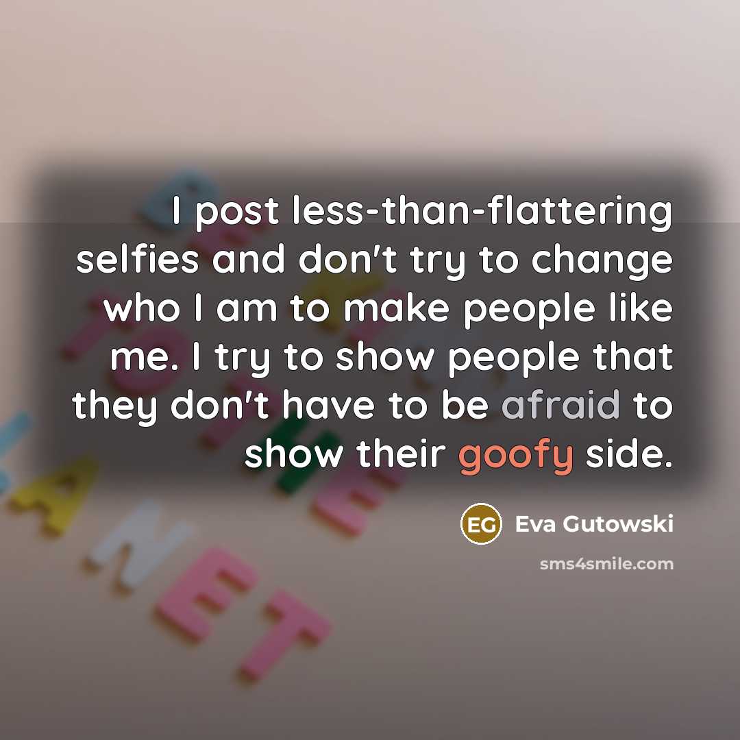 “I post less-than-flattering selfies and don't try to change who I am to make people like me. I try to show people that they don't have to be afraid to show their goofy side.” quote by Eva Gutowski