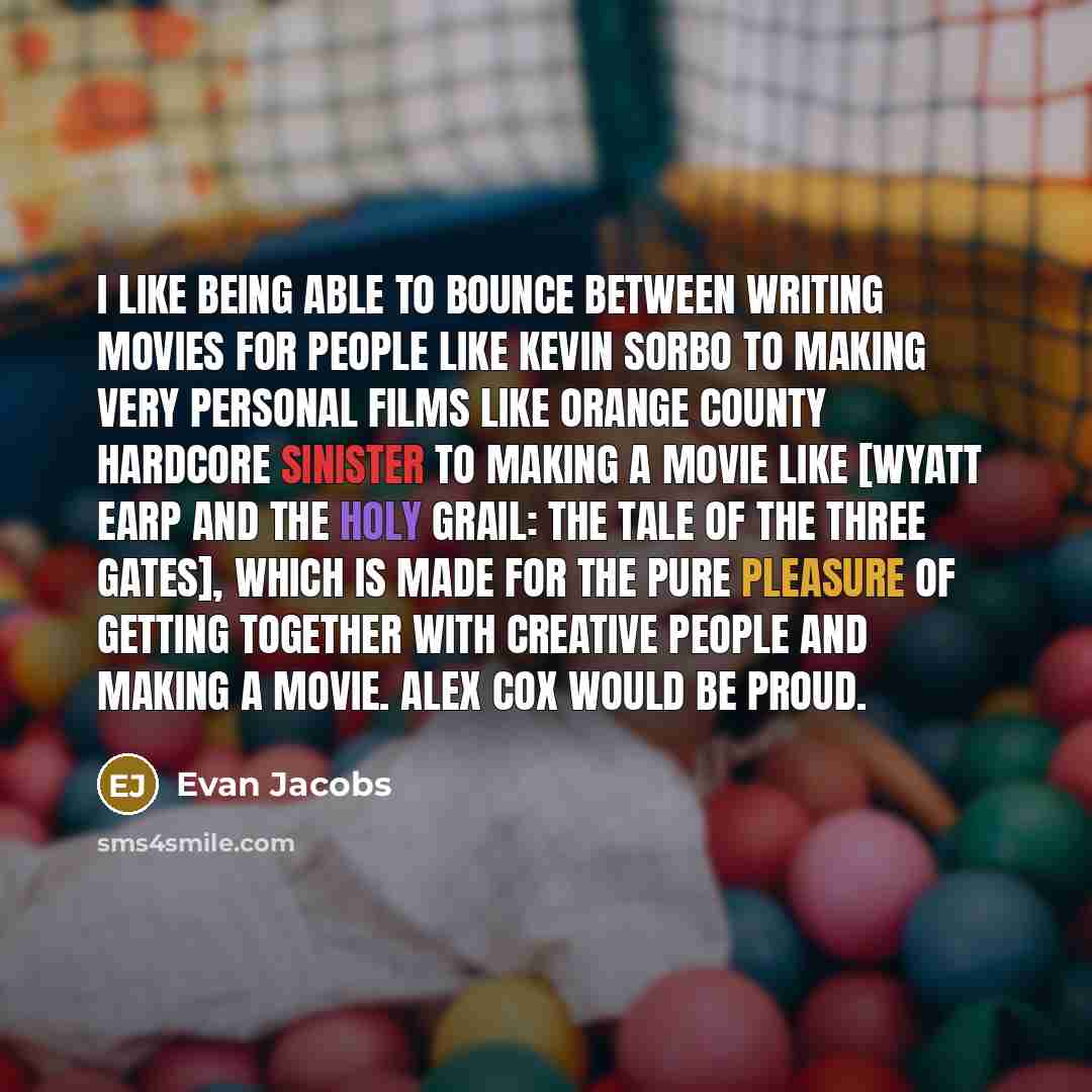 “I like being able to bounce between writing movies for people like Kevin Sorbo to making very personal films like orange county hardcore sinister to making a movie like [Wyatt Earp and the Holy Grail: The Tale of the Three Gates], which is made for the pure pleasure of getting together with…” quote by Evan Jacobs