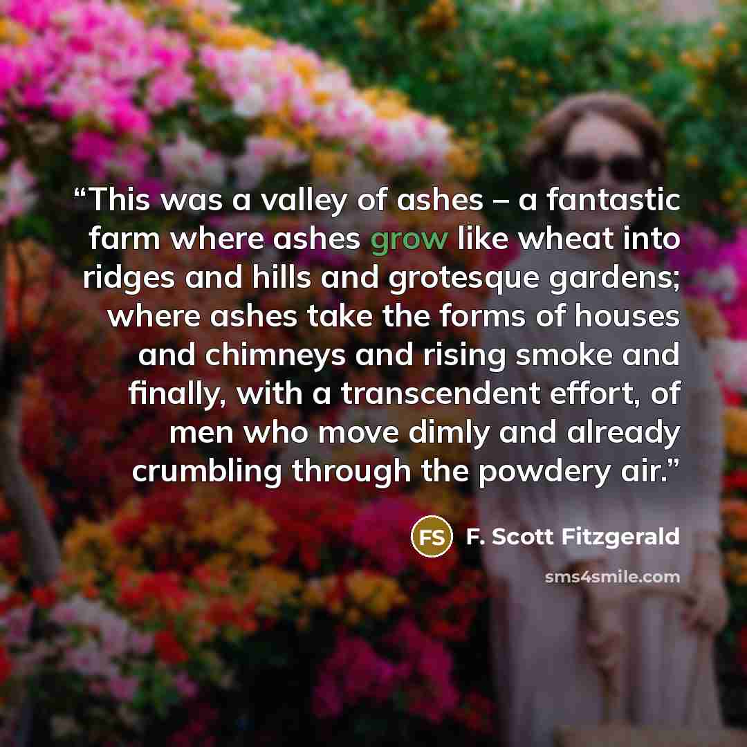 “This was a valley of ashes – a fantastic farm where ashes grow like wheat into ridges and hills and grotesque gardens; where ashes take the forms of houses and chimneys and rising smoke and finally, with a transcendent effort, of men who move dimly and already crumbling through the powdery air.” quote by F. Scott Fitzgerald