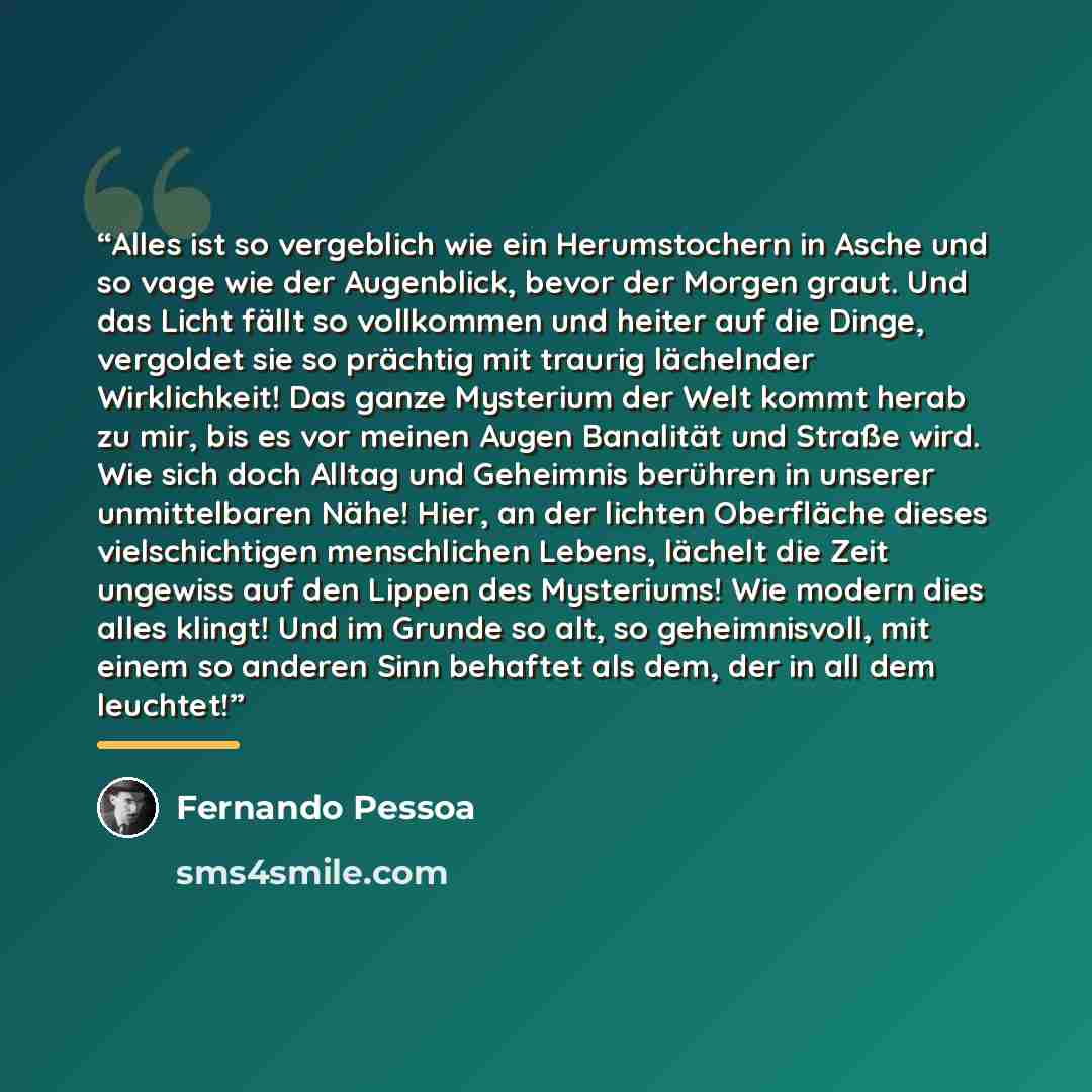“Alles ist so vergeblich wie ein Herumstochern in Asche und so vage wie der Augenblick, bevor der Morgen graut. Und das Licht fällt so vollkommen und heiter auf die Dinge, vergoldet sie so prächtig mit traurig lächelnder Wirklichkeit! Das ganze Mysterium der Welt kommt herab zu mir, bis es vor…” quote by Fernando Pessoa