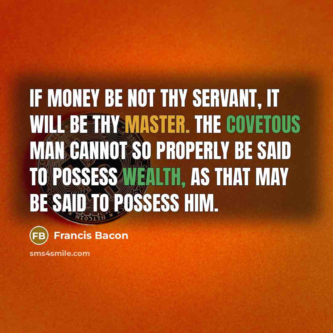 “If money be not thy servant, it will be thy master. The covetous man cannot so properly be said to possess wealth, as that may be said to possess him.” quote by Francis Bacon