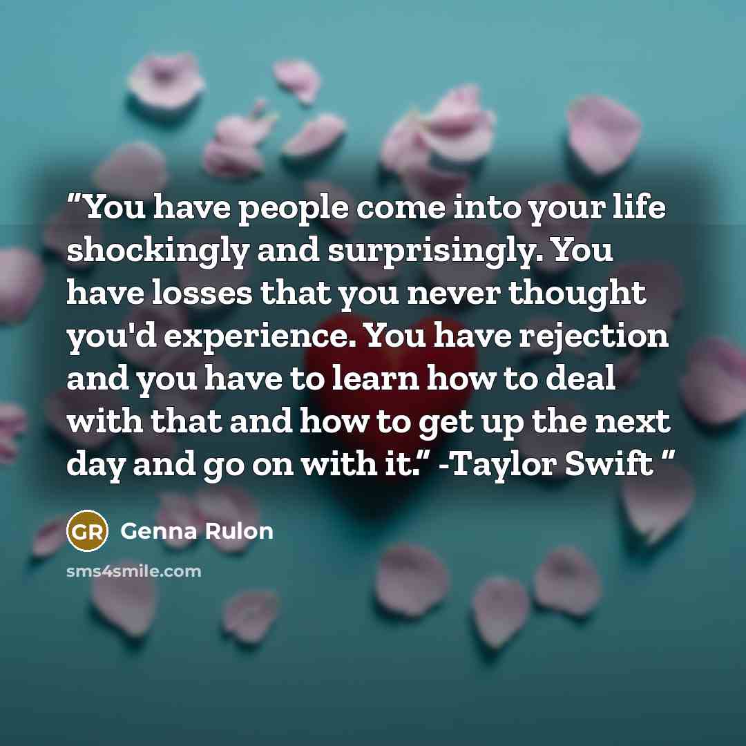 “You have people come into your life shockingly and surprisingly. You have losses that you never thought you'd experience. You have rejection and you have to learn how to deal with that and how to get up the next day and go on with it.” -Taylor Swift” quote by Genna Rulon