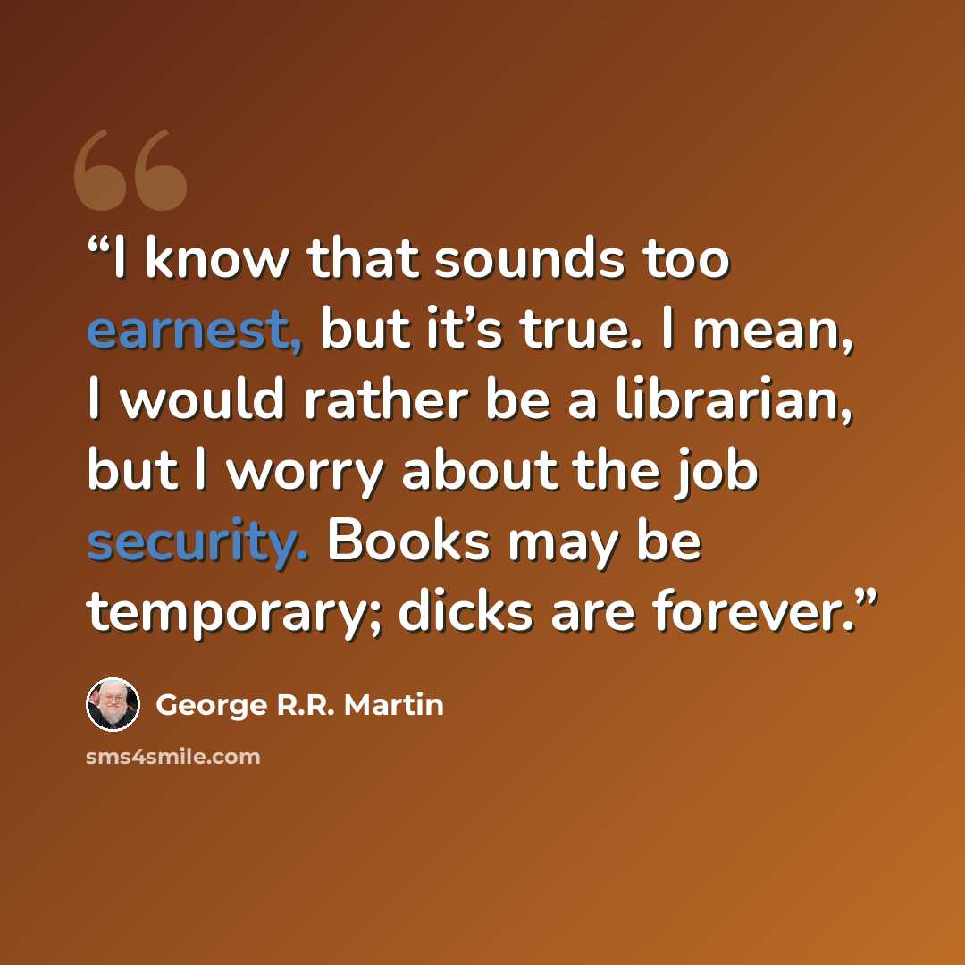 “I know that sounds too earnest, but it’s true. I mean, I would rather be a librarian, but I worry about the job security. Books may be temporary; dicks are forever.” quote by George R.R. Martin