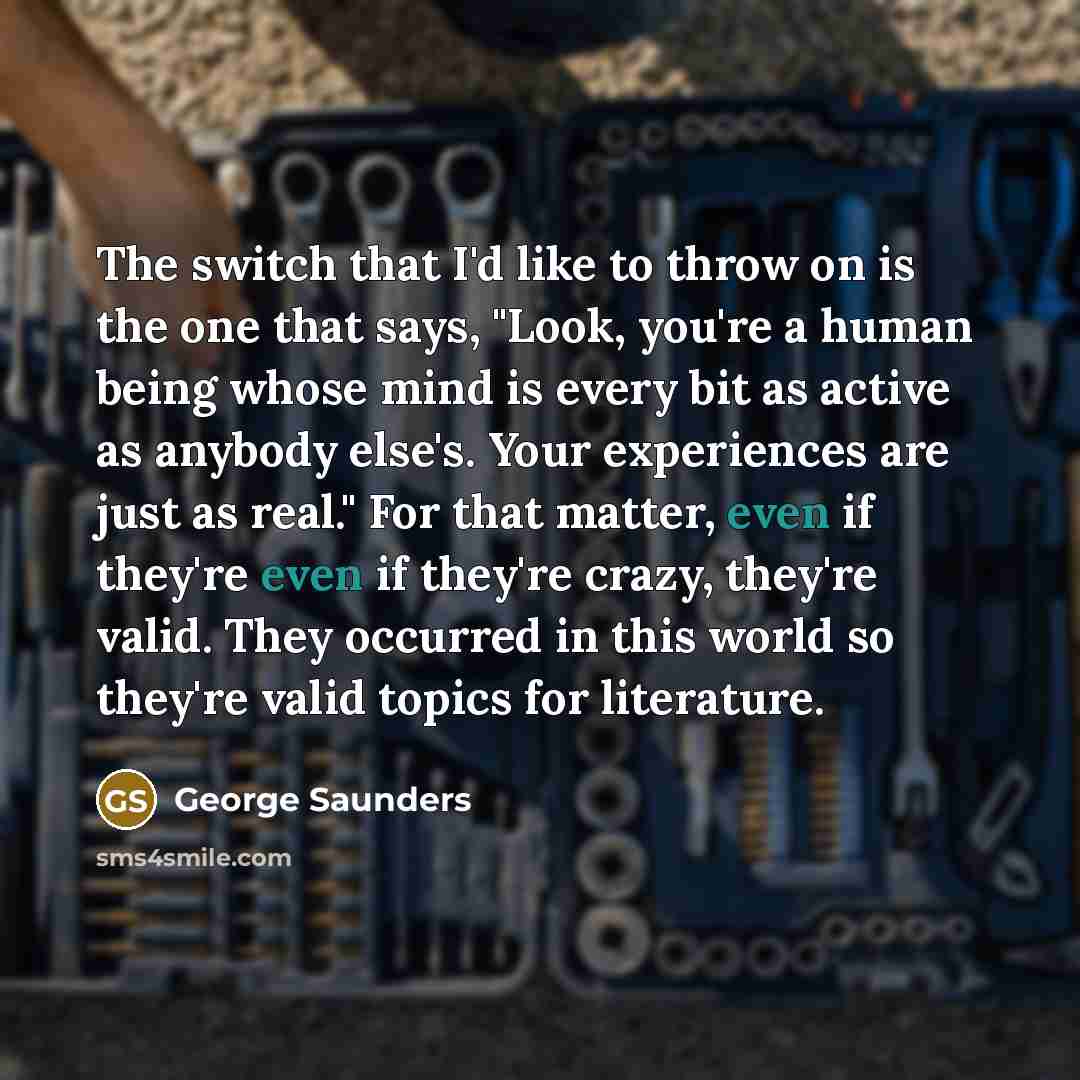 “The switch that I'd like to throw on is the one that says, "Look, you're a human being whose mind is every bit as active as anybody else's. Your experiences are just as real." For that matter, even if they're even if they're crazy, they're valid. They occurred in this world so they're valid topics…” quote by George Saunders