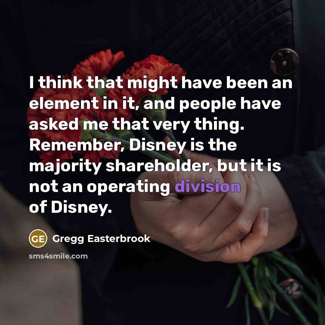 “I think that might have been an element in it, and people have asked me that very thing. Remember, Disney is the majority shareholder, but it is not an operating division of Disney.” quote by Gregg Easterbrook