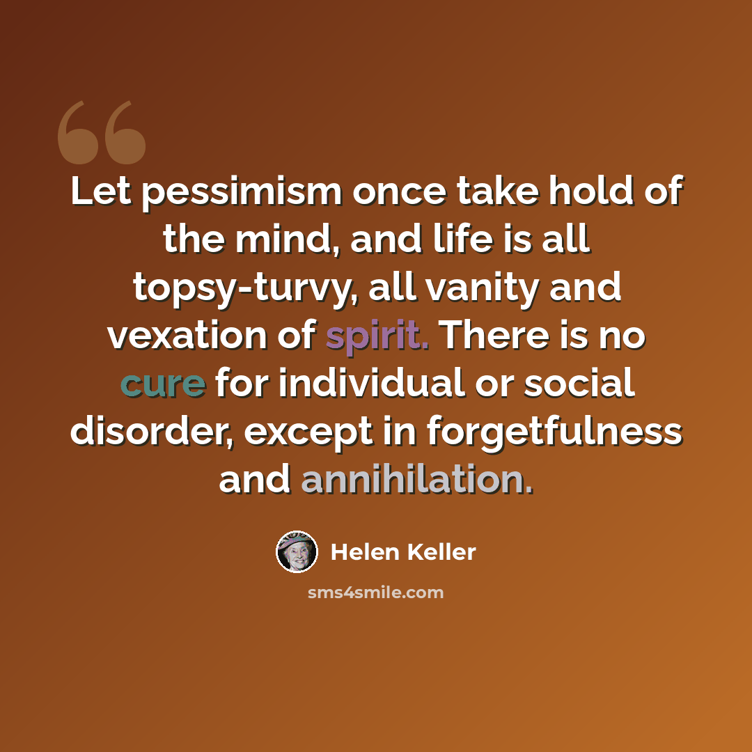 “Let pessimism once take hold of the mind, and life is all topsy-turvy, all vanity and vexation of spirit. There is no cure for individual or social disorder, except in forgetfulness and annihilation.” quote by Helen Keller