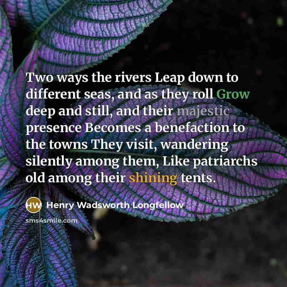 “Two ways the rivers Leap down to different seas, and as they roll Grow deep and still, and their majestic presence Becomes a benefaction to the towns They visit, wandering silently among them, Like patriarchs old among their shining tents.” quote by Henry Wadsworth Longfellow
