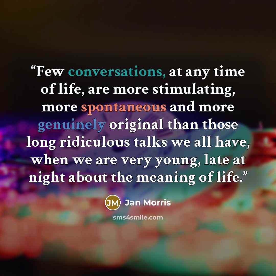 “Few conversations, at any time of life, are more stimulating, more spontaneous and more genuinely original than those long ridiculous talks we all have, when we are very young, late at night about the meaning of life.” quote by Jan Morris