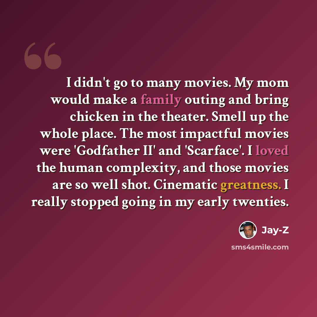 “I didn't go to many movies. My mom would make a family outing and bring chicken in the theater. Smell up the whole place. The most impactful movies were 'Godfather II' and 'Scarface'. I loved the human complexity, and those movies are so well shot. Cinematic greatness. I really stopped going in my…” quote by Jay-Z