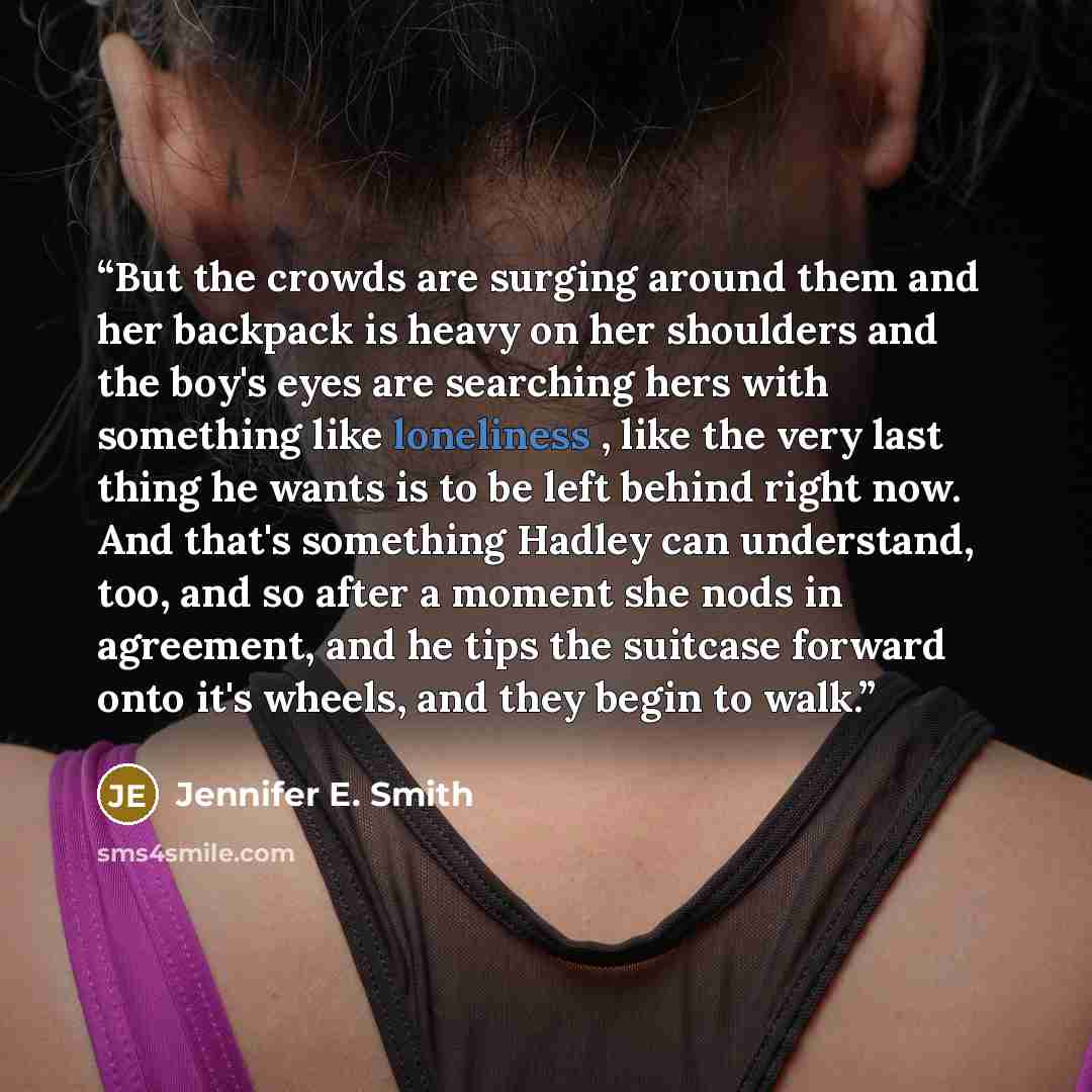 “But the crowds are surging around them and her backpack is heavy on her shoulders and the boy's eyes are searching hers with something like loneliness , like the very last thing he wants is to be left behind right now. And that's something Hadley can understand, too, and so after a moment she nods…” quote by Jennifer E. Smith