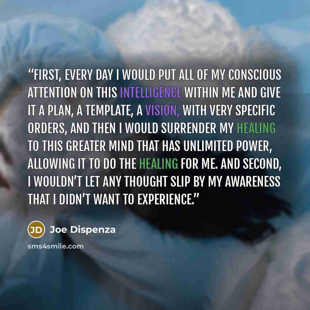 “First, every day I would put all of my conscious attention on this intelligence within me and give it a plan, a template, a vision, with very specific orders, and then I would surrender my healing to this greater mind that has unlimited power, allowing it to do the healing for me. And second, I…” quote by Joe Dispenza