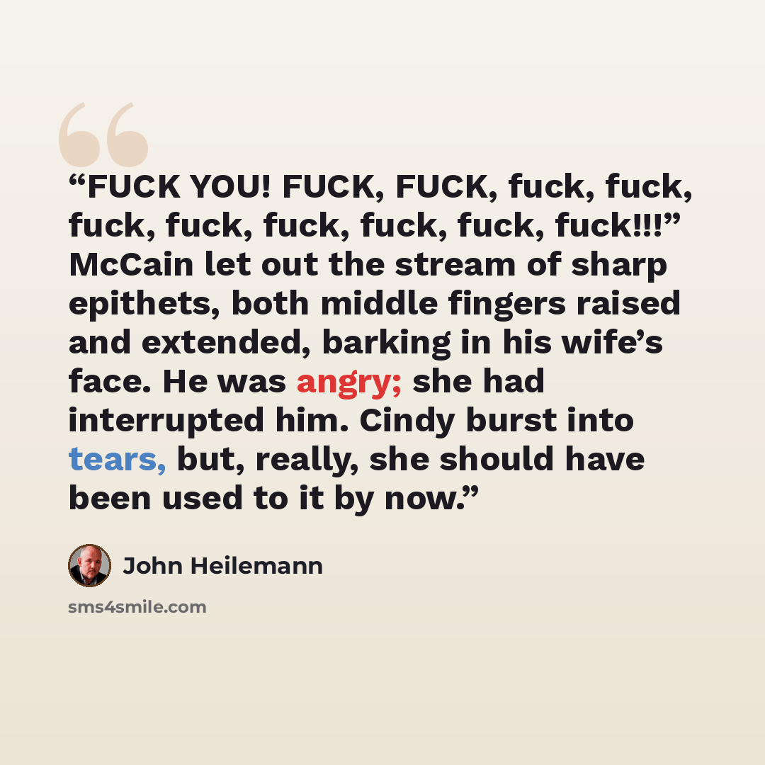 “FUCK YOU! FUCK, FUCK, fuck, fuck, fuck, fuck, fuck, fuck, fuck, fuck!!!” McCain let out the stream of sharp epithets, both middle fingers raised and extended, barking in his wife’s face. He was angry; she had interrupted him. Cindy burst into tears, but, really, she should have been used to it by…” quote by John Heilemann