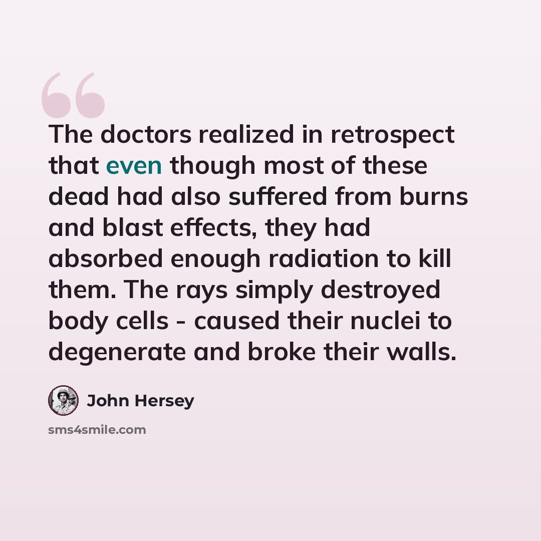 “The doctors realized in retrospect that even though most of these dead had also suffered from burns and blast effects, they had absorbed enough radiation to kill them. The rays simply destroyed body cells - caused their nuclei to degenerate and broke their walls.” quote by John Hersey