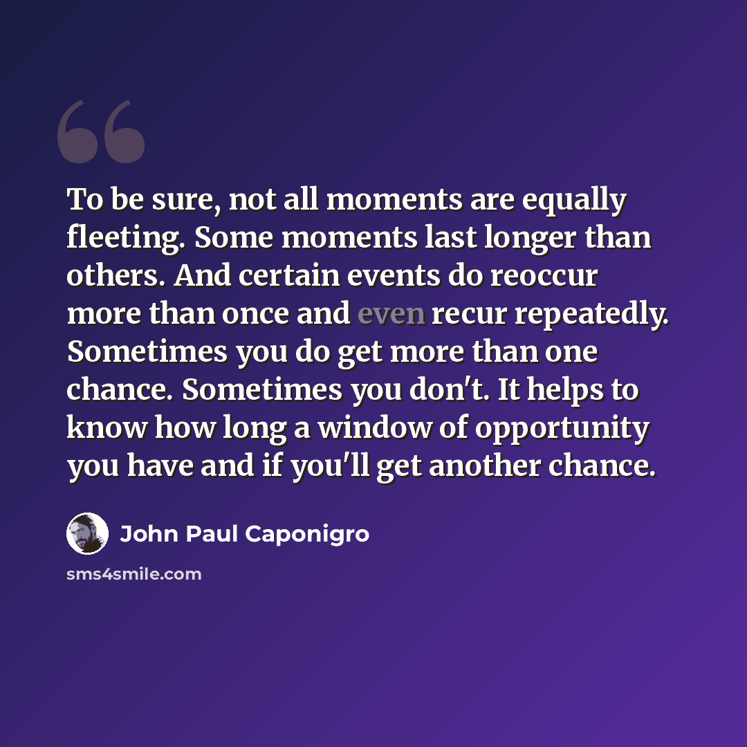 “To be sure, not all moments are equally fleeting. Some moments last longer than others. And certain events do reoccur more than once and even recur repeatedly. Sometimes you do get more than one chance. Sometimes you don't. It helps to know how long a window of opportunity you have and if you'll…” quote by John Paul Caponigro