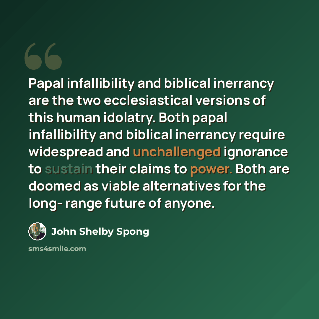 “Papal infallibility and biblical inerrancy are the two ecclesiastical versions of this human idolatry. Both papal infallibility and biblical inerrancy require widespread and unchallenged ignorance to sustain their claims to power. Both are doomed as viable alternatives for the long- range future…” quote by John Shelby Spong