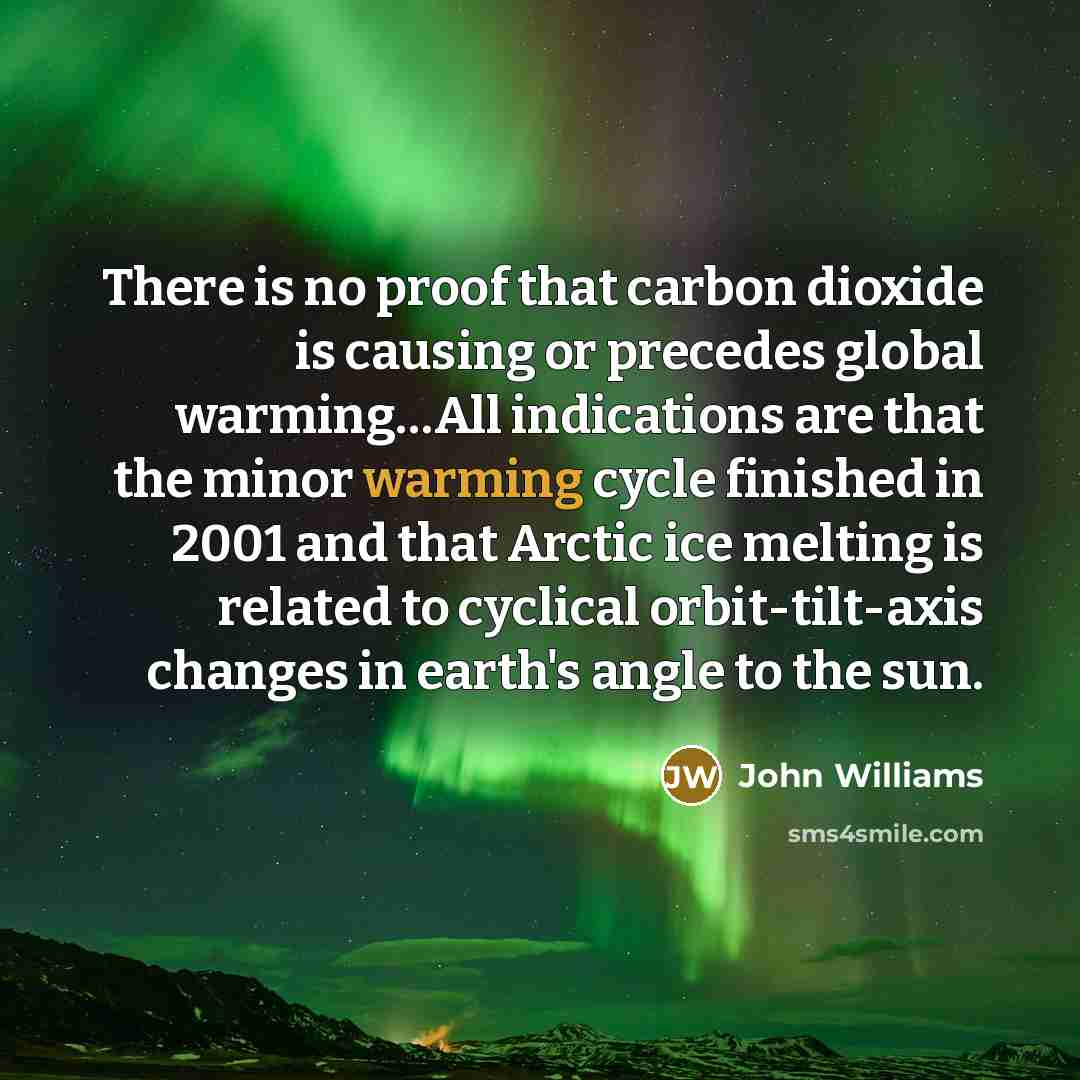 “There is no proof that carbon dioxide is causing or precedes global warming…All indications are that the minor warming cycle finished in 2001 and that Arctic ice melting is related to cyclical orbit-tilt-axis changes in earth's angle to the sun.” quote by John Williams