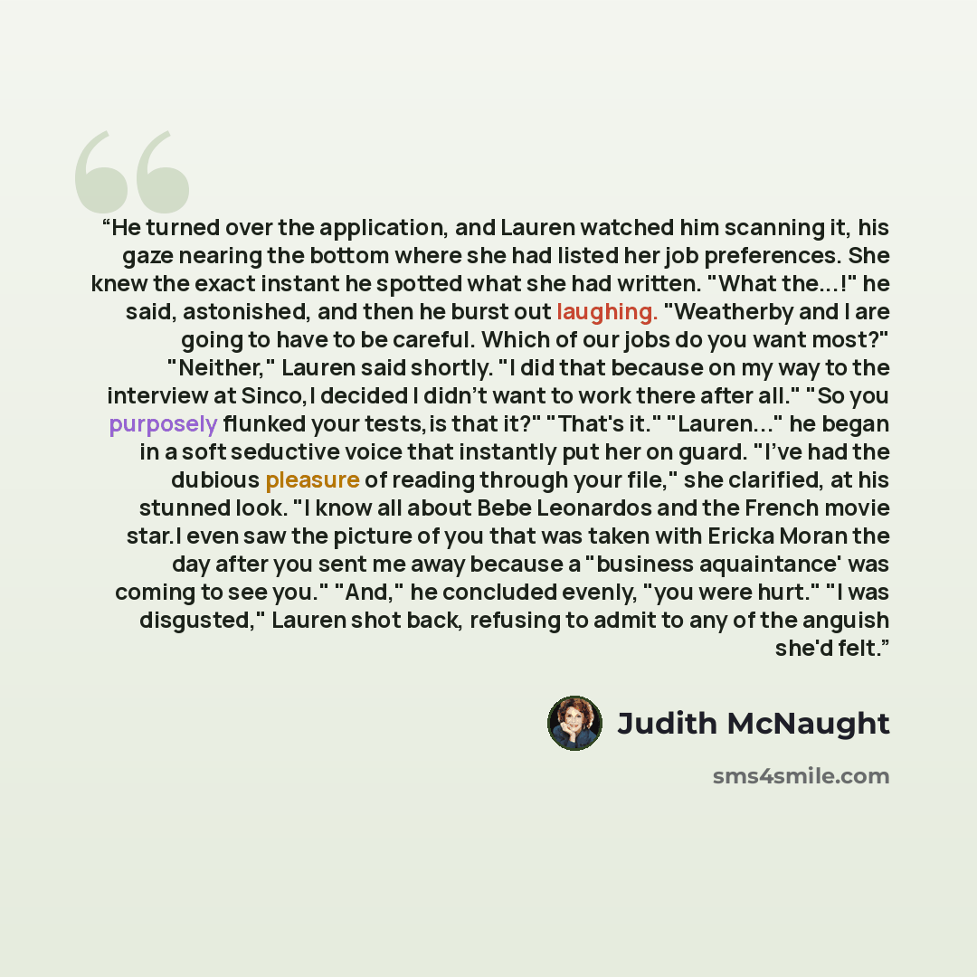 “He turned over the application, and Lauren watched him scanning it, his gaze nearing the bottom where she had listed her job preferences. She knew the exact instant he spotted what she had written. "What the...!" he said, astonished, and then he burst out laughing. "Weatherby and I are going to…” quote by Judith McNaught