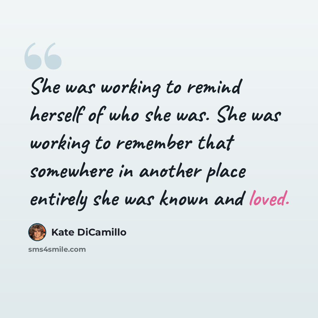 “She was working to remind herself of who she was. She was working to remember that somewhere in another place entirely she was known and loved.” quote by Kate DiCamillo